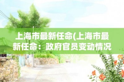 ​上海市最新任命(上海市最新任命：政府官员变动情况详解)