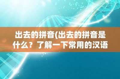 ​出去的拼音(出去的拼音是什么？了解一下常用的汉语拼音表)